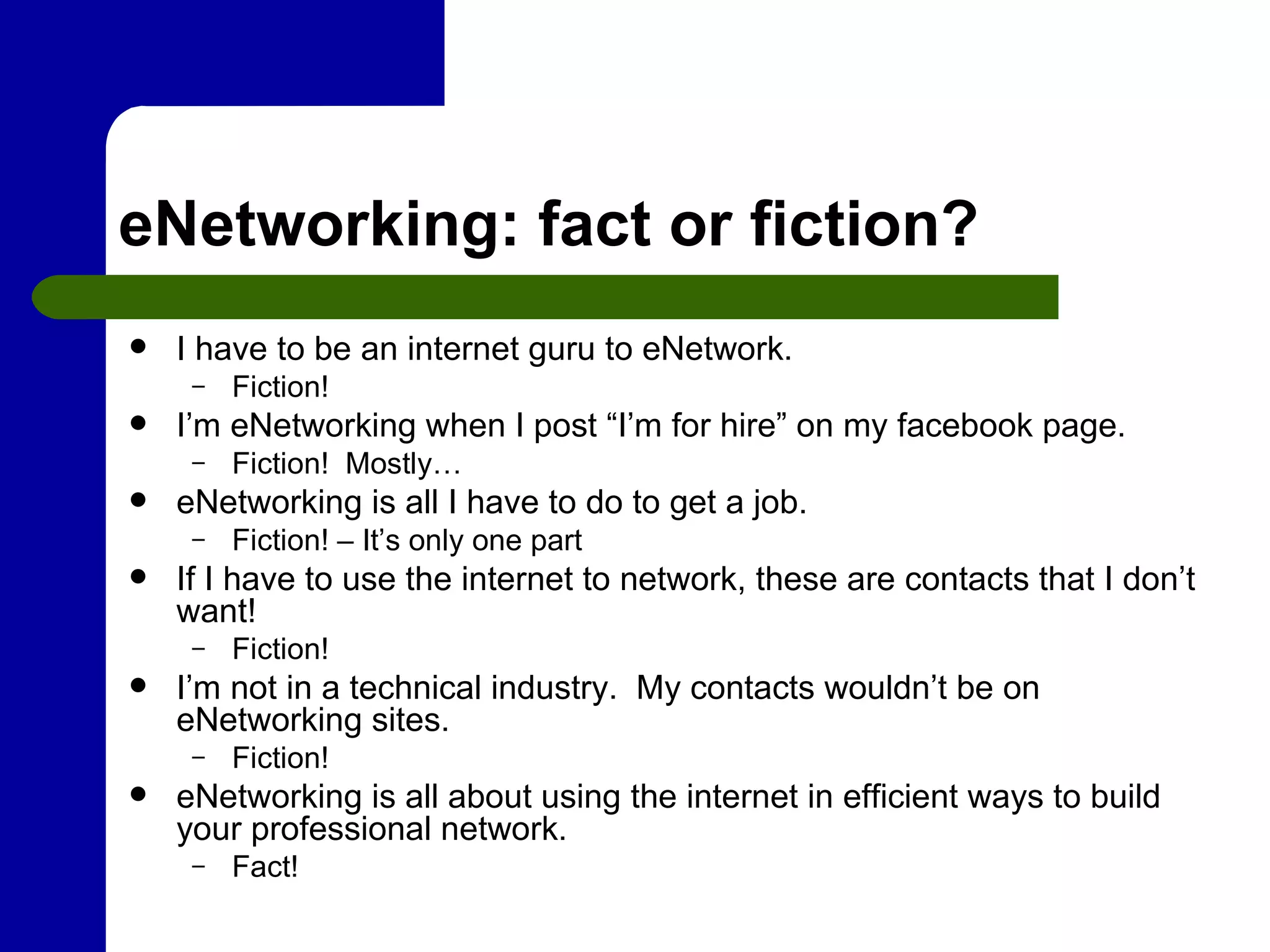 eNetworking: fact or fiction? I have to be an internet guru to eNetwork. Fiction! I’m eNetworking when I post “I’m for hire” on my facebook page. Fiction!  Mostly… eNetworking is all I have to do to get a job. Fiction! – It’s only one part If I have to use the internet to network, these are contacts that I don’t want! Fiction! I’m not in a technical industry.  My contacts wouldn’t be on eNetworking sites. Fiction! eNetworking is all about using the internet in efficient ways to build your professional network. Fact! 