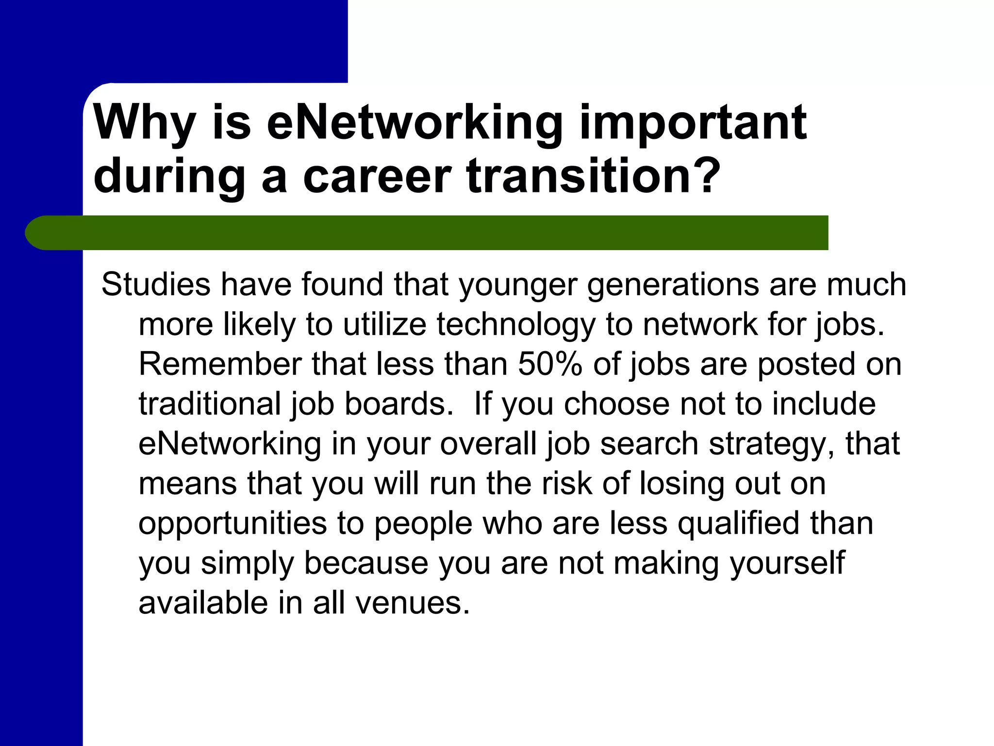 Why is eNetworking important during a career transition?  Studies have found that younger generations are much more likely to utilize technology to network for jobs.  Remember that less than 50% of jobs are posted on traditional job boards.  If you choose not to include eNetworking in your overall job search strategy, that means that you will run the risk of losing out on opportunities to people who are less qualified than you simply because you are not making yourself available in all venues. 