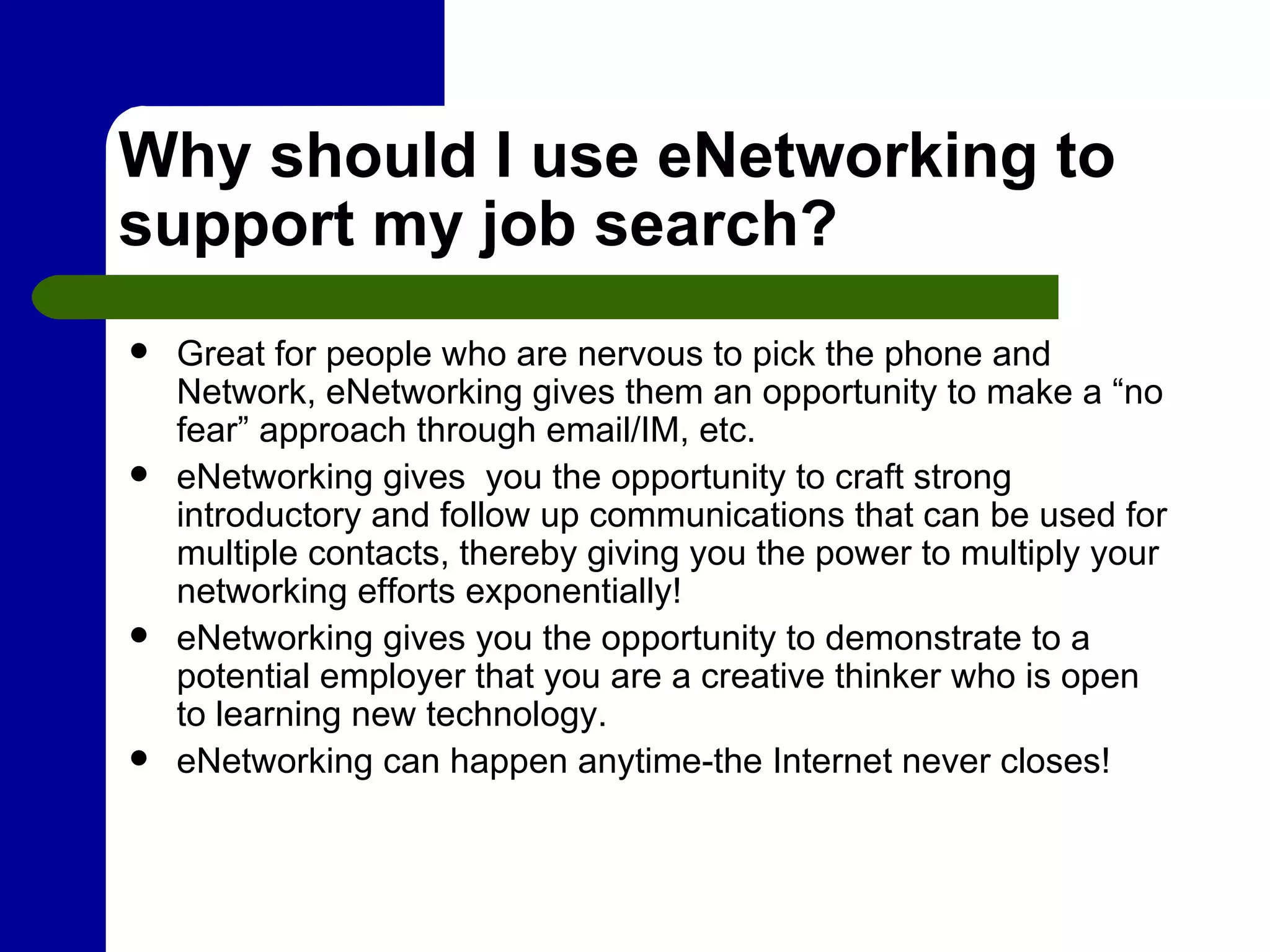 Why should I use eNetworking to support my job search? Great for people who are nervous to pick the phone and Network, eNetworking gives them an opportunity to make a “no fear” approach through email/IM, etc. eNetworking gives  you the opportunity to craft strong introductory and follow up communications that can be used for multiple contacts, thereby giving you the power to multiply your networking efforts exponentially! eNetworking gives you the opportunity to demonstrate to a potential employer that you are a creative thinker who is open to learning new technology. eNetworking can happen anytime-the Internet never closes! 