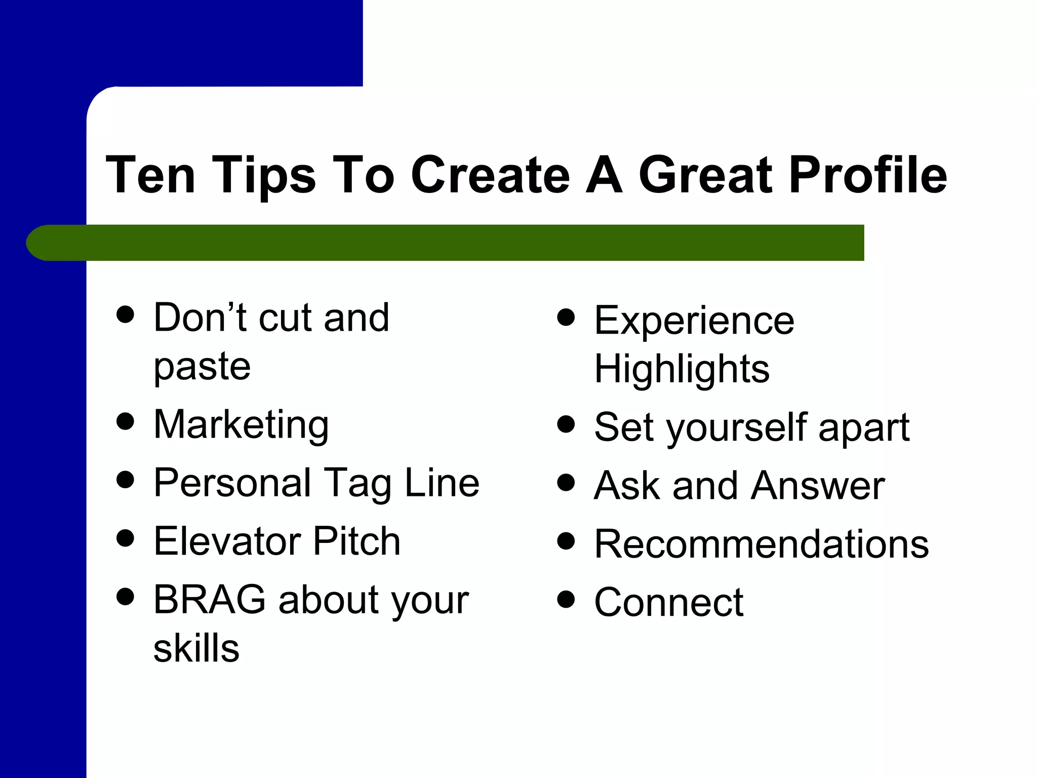 Ten Tips To Create A Great Profile Don’t cut and paste Marketing Personal Tag Line Elevator Pitch BRAG about your skills Experience Highlights Set yourself apart Ask and Answer Recommendations Connect 