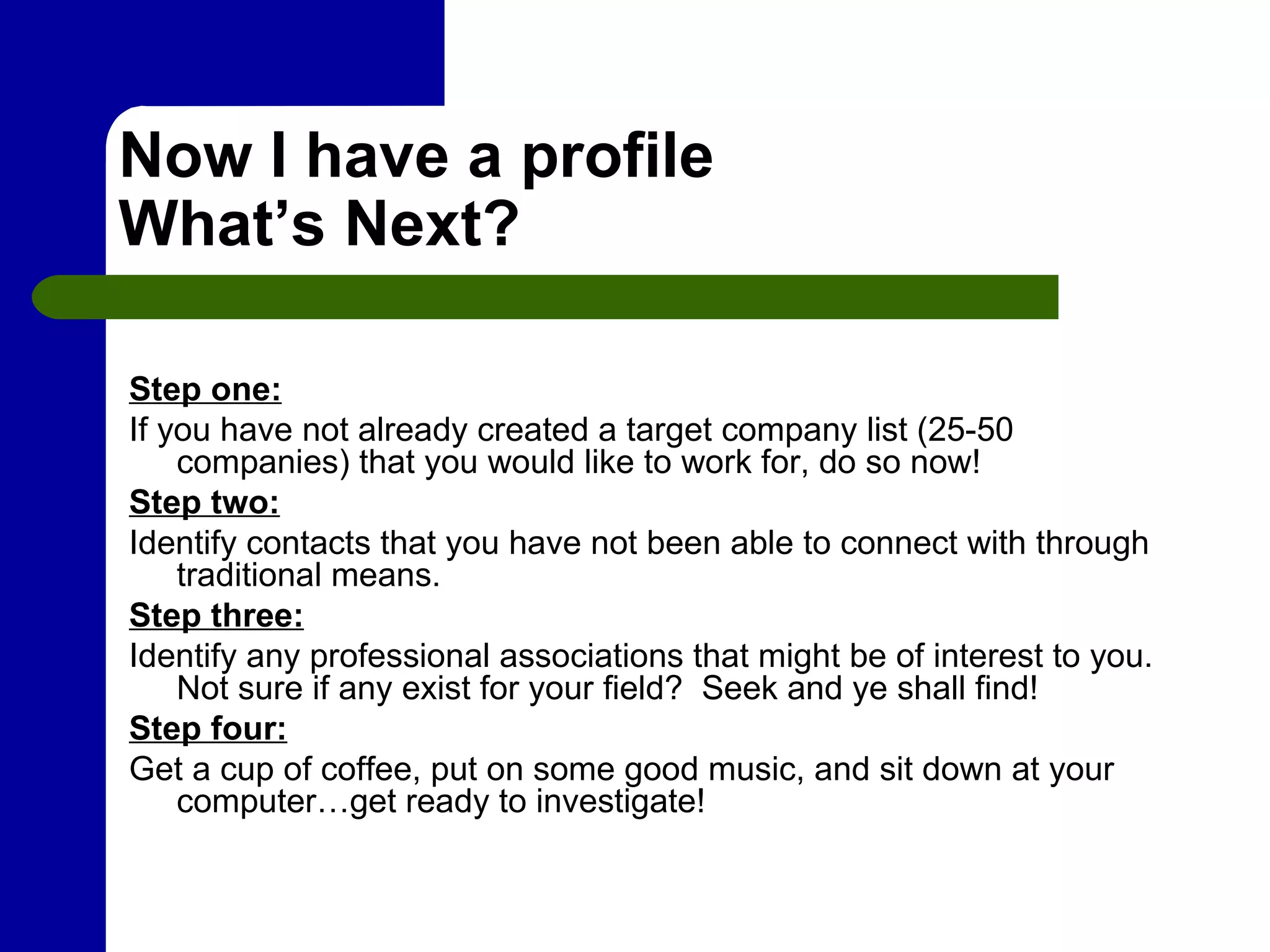Now I have a profile What’s Next? Step one: If you have not already created a target company list (25-50 companies) that you would like to work for, do so now!  Step two: Identify contacts that you have not been able to connect with through traditional means. Step three: Identify any professional associations that might be of interest to you.  Not sure if any exist for your field?  Seek and ye shall find! Step four: Get a cup of coffee, put on some good music, and sit down at your computer…get ready to investigate! 