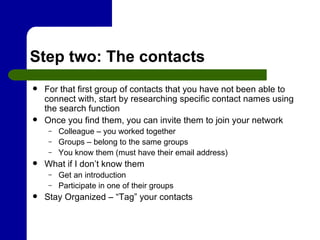 Step two: The contacts For that first group of contacts that you have not been able to connect with, start by researching specific contact names using the search function  Once you find them, you can invite them to join your network Colleague – you worked together Groups – belong to the same groups You know them (must have their email address) What if I don’t know them Get an introduction Participate in one of their groups Stay Organized – “Tag” your contacts 