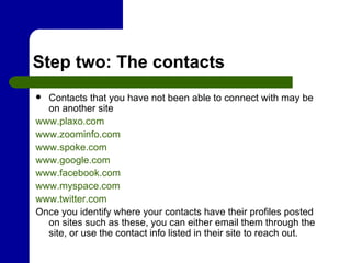 Step two: The contacts Contacts that you have not been able to connect with may be on another site www.plaxo.com www.zoominfo.com www.spoke.com www.google.com www.facebook.com www.myspace.com www.twitter.com Once you identify where your contacts have their profiles posted on sites such as these, you can either email them through the site, or use the contact info listed in their site to reach out. 