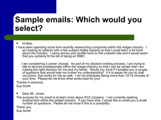 Sample emails: Which would you select? Hi Bob, I have been spending some time recently researching companies within the widget industry.  I am looking to network with a few subject matter experts so that I could learn a bit more about the industry.  I came across your profile here on the LinkedIn site and it would seem that you certainly fit the bill of being an SME!  I am considering a career change.  As part of my decision making process, I am trying to talk to tenured professionals within the widget industry so that I can be certain that I am making the right decision for me and my family.  Would you mind if I emailed you a couple of questions that would help me further my understanding?  If it is easier for you to chat via phone, that works for me as well.  I do not anticipate taking more than 10-15 minutes of your time.  Please let me know what works best for you! Thanks in advance, Sue Smith  Dear Mr. Jones: The purpose for my email is to learn more about XYZ company.  I am currently seeking employment within the widget industry.  If you have time, I would like to email you a small number of questions.  Please let me know if this is a possibility. Thank you, Sue Smith 