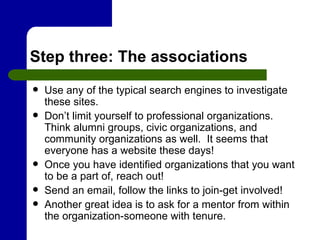 Step three: The associations Use any of the typical search engines to investigate these sites.  Don’t limit yourself to professional organizations.  Think alumni groups, civic organizations, and community organizations as well.  It seems that everyone has a website these days!  Once you have identified organizations that you want to be a part of, reach out!  Send an email, follow the links to join-get involved!  Another great idea is to ask for a mentor from within the organization-someone with tenure. 