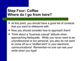 Step Four: Coffee Where do I go from here? At this point, you should have a good list of contacts that you want to eNetwork with.  Now you should consider how to approach them! Think about a “business casual” attitude when approaching Netiquette.  While you never want to be unprofessional or too personal, you also do not want to come off as a “stuffed shirt” in your electronic communications!  Remember-no one can see your smile when you type!  