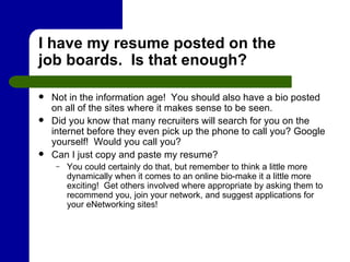 I have my resume posted on the job boards.  Is that enough? Not in the information age!  You should also have a bio posted on all of the sites where it makes sense to be seen. Did you know that many recruiters will search for you on the internet before they even pick up the phone to call you? Google yourself!  Would you call you? Can I just copy and paste my resume?  You could certainly do that, but remember to think a little more dynamically when it comes to an online bio-make it a little more exciting!  Get others involved where appropriate by asking them to recommend you, join your network, and suggest applications for your eNetworking sites! 