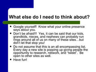 What else do I need to think about? Google yourself!  Know what your online presence says about you.  Don’t be afraid!!!  Yes, it can be said that our kids, grandkids, nieces, and nephews can probably run rings around all of us on many of these sites…but don’t let that stop you! Do not assume that this is an all encompassing list.  Every day a new site is popping up giving people the opportunity to research, network, and “tweet”.  Be open to other sites as well. Have fun!  