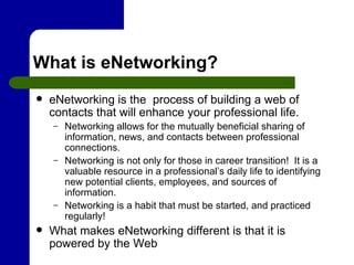 What is eNetworking? eNetworking is the  process of building a web of contacts that will enhance your professional life. Networking allows for the mutually beneficial sharing of information, news, and contacts between professional connections. Networking is not only for those in career transition!  It is a valuable resource in a professional’s daily life to identifying new potential clients, employees, and sources of information. Networking is a habit that must be started, and practiced regularly! What makes eNetworking different is that it is powered by the Web  