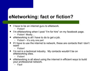 eNetworking: fact or fiction? I have to be an internet guru to eNetwork. Fiction! I’m eNetworking when I post “I’m for hire” on my facebook page. Fiction!  Mostly… eNetworking is all I have to do to get a job. Fiction! – It’s only one part If I have to use the internet to network, these are contacts that I don’t want! Fiction! I’m not in a technical industry.  My contacts wouldn’t be on eNetworking sites. Fiction! eNetworking is all about using the internet in efficient ways to build your professional network. Fact! 