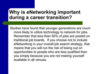 Why is eNetworking important during a career transition?  Studies have found that younger generations are much more likely to utilize technology to network for jobs.  Remember that less than 50% of jobs are posted on traditional job boards.  If you choose not to include eNetworking in your overall job search strategy, that means that you will run the risk of losing out on opportunities to people who are less qualified than you simply because you are not making yourself available in all venues. 