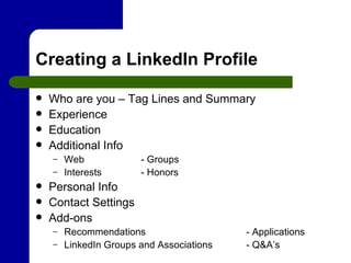 Creating a LinkedIn Profile Who are you – Tag Lines and Summary Experience Education Additional Info Web - Groups Interests - Honors Personal Info Contact Settings Add-ons Recommendations  - Applications LinkedIn Groups and Associations - Q&A’s 