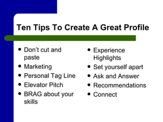 Ten Tips To Create A Great Profile Don’t cut and paste Marketing Personal Tag Line Elevator Pitch BRAG about your skills Experience Highlights Set yourself apart Ask and Answer Recommendations Connect 