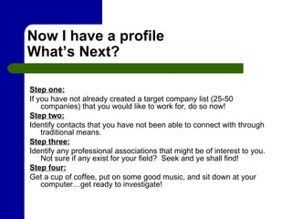 Now I have a profile What’s Next? Step one: If you have not already created a target company list (25-50 companies) that you would like to work for, do so now!  Step two: Identify contacts that you have not been able to connect with through traditional means. Step three: Identify any professional associations that might be of interest to you.  Not sure if any exist for your field?  Seek and ye shall find! Step four: Get a cup of coffee, put on some good music, and sit down at your computer…get ready to investigate! 
