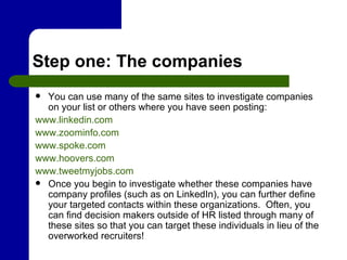 Step one: The companies You can use many of the same sites to investigate companies on your list or others where you have seen posting: www.linkedin.com www.zoominfo.com www.spoke.com www.hoovers.com www.tweetmyjobs.com Once you begin to investigate whether these companies have company profiles (such as on LinkedIn), you can further define your targeted contacts within these organizations.  Often, you can find decision makers outside of HR listed through many of these sites so that you can target these individuals in lieu of the overworked recruiters! 