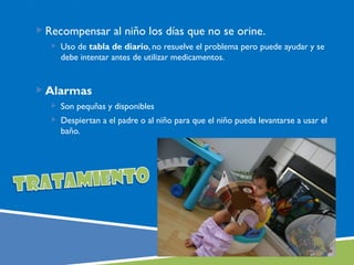  Recompensar al niño los días que no se orine.
    Uso de tabla de diario, no resuelve el problema pero puede ayudar y se
     debe intentar antes de utilizar medicamentos.


 Alarmas
    Son pequñas y disponibles
    Despiertan a el padre o al niño para que el niño pueda levantarse a usar el
     baño.
 