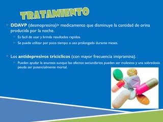  DDAVP (desmopresina)> medicamento que disminuye la cantidad de orina
  producida por la noche.
    Es facil de usar y brinda resultados rapidos.
    Se puede utilizar por poco tiempo o uso prolongado durante meses.



 Los antidepresivos tricíclicos (con mayor frecuencia imipramina).
    Pueden ayudar la enuresis aunque lso efectos seciundarios pueden ser molestos y una sobredosis
      peude ser potencialmente mortal.
 