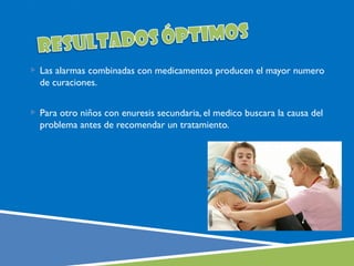  Las alarmas combinadas con medicamentos producen el mayor numero
  de curaciones.


 Para otro niños con enuresis secundaria, el medico buscara la causa del
  problema antes de recomendar un tratamiento.
 
