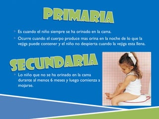  Es cuando el niño siempre se ha orinado en la cama.
 Ocurre cuando el cuerpo produce mas orina en la noche de lo que la
  vejiga puede contener y el niño no despierta cuando la vejiga esta llena.




 Lo niño que no se ha orinado en la cama
  durante al menos 6 meses y luego comienza a
  mojarse.
 