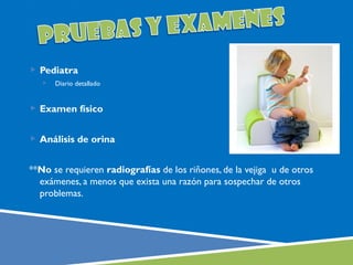  Pediatra
      Diario detallado


 Examen físico


 Análisis de orina


**No se requieren radiografías de los riñones, de la vejiga u de otros
  exámenes, a menos que exista una razón para sospechar de otros
  problemas.
 