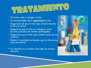  No hacer nada o castigar al niño.
 Es recomendable darle seguridad al niño.
 Asegurarse de que el niño vaya al baño durante
  el día y la noche.
 Asegurarse que el niño no retenga la orina
  durante periodos de tiempo prolongados.
 Asegurarse que el niño vaya al baño antes de irse
  a dormir
 Reducir la cantidad de líquidos que el niño tomas
  antes de dormir.

** Los líquidos no se deben restringir de manera
   excesiva.
 