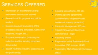 SERVICES OFFERED
 Information on the different funding
instruments and on calls actived.
 Research call for proposal and call for
tenders.
 Idea development and writing of the
proposal (including templates, Gantt / Pert
diagrams, budget, etc.).
 Proposal presentation (including the
collection and the sending corporate
documents)
 Search Partners (industry, academia and
the public entity)
 Creating Consortiums, ATI, etc.
 Drafting specific agreements
(confidentiality, cooperation and
intellectual property protection)
 Consortia Management, ATI, etc.
 Project management (technical,
administrative - legal)
 Reporting project
 Registration to the Participant Portal
Committee (PIC number, LEAR)
 Registration Mark (National / European
Office)
 