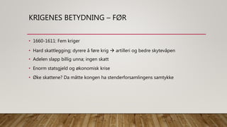 KRIGENES BETYDNING – FØR
• 1660-1611: Fem kriger
• Hard skattlegging; dyrere å føre krig  artilleri og bedre skytevåpen
• Adelen slapp billig unna; ingen skatt
• Enorm statsgjeld og økonomisk krise
• Øke skattene? Da måtte kongen ha stenderforsamlingens samtykke
 
