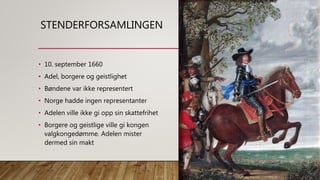STENDERFORSAMLINGEN
• 10. september 1660
• Adel, borgere og geistlighet
• Bøndene var ikke representert
• Norge hadde ingen representanter
• Adelen ville ikke gi opp sin skattefrihet
• Borgere og geistlige ville gi kongen
valgkongedømme. Adelen mister
dermed sin makt
 