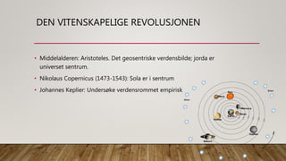 DEN VITENSKAPELIGE REVOLUSJONEN
• Middelalderen: Aristoteles. Det geosentriske verdensbilde; jorda er
universet sentrum.
• Nikolaus Copernicus (1473-1543): Sola er i sentrum
• Johannes Keplier: Undersøke verdensrommet empirisk
 