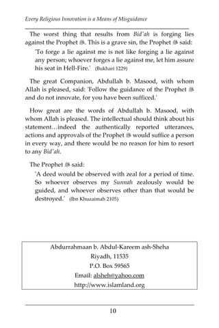 Every Religious Innovation is a Means of Misguidance
___________________________________________________________
___________________________________________________
10
The worst thing that results from Bid'ah is forging lies
against the Prophet . This is a grave sin, the Prophet  said:
'To forge a lie against me is not like forging a lie against
any person; whoever forges a lie against me, let him assure
his seat in Hell-Fire.' (Bukhari 1229)
The great Companion, Abdullah b. Masood, with whom
Allah is pleased, said: 'Follow the guidance of the Prophet 
and do not innovate, for you have been sufficed.'
How great are the words of Abdullah b. Masood, with
whom Allah is pleased. The intellectual should think about his
statement…indeed the authentically reported utterances,
actions and approvals of the Prophet  would suffice a person
in every way, and there would be no reason for him to resort
to any Bid'ah.
The Prophet  said:
'A deed would be observed with zeal for a period of time.
So whoever observes my Sunnah zealously would be
guided, and whoever observes other than that would be
destroyed.' (Ibn Khuzaimah 2105)
Abdurrahmaan b. Abdul-Kareem ash-Sheha
Riyadh, 11535
P.O. Box 59565
Email: alsheh@yahoo.com
http://www.islamland.org
 
