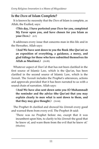 Every Religious Innovation is a Means of Misguidance
___________________________________________________________
___________________________________________________
11
Is the Deen of Islam Complete?
It is known by necessity that the Deen of Islam is complete, as
Allah, the Exalted, says:
This day, I have perfected your Deen for you, completed
My Favor upon you, and have chosen for you Islam as
your Deen. (4:3)
It addresses every issue that concerns man in this life and in
the Hereafter, Allah says:
And We have sent down to you the Book (the Qur'an) as
an exposition of everything, a guidance, a mercy, and
glad tidings for those who have submitted themselves (to
Allah as Muslims). (16:89)
Whatever aspect of Shari'ah that has not been clarified in the
first source of Islamic Law, which is the Qur'an, has been
clarified in the second source of Islamic Law, which is the
Sunnah. The Sunnah includes the Prophet's utterances, actions
and approvals provided that it has been narrated to us with a
sound chain of narration. Allah says:
And We have also sent down unto you (O Muhammad)
the reminder and the advice (the Qur'an) that you may
explain clearly to men what is sent down to them, and
that they may give thought. (16:44)
The Prophet  clarified and showed his Ummah every good
and warned them from every evil. The Prophet  said:
'There was no Prophet before me, except that it was
incumbent upon him, to clarify to his Ummah the good that
he knew of, and warn them from the evil that he knew of.'
(Muslim)
 