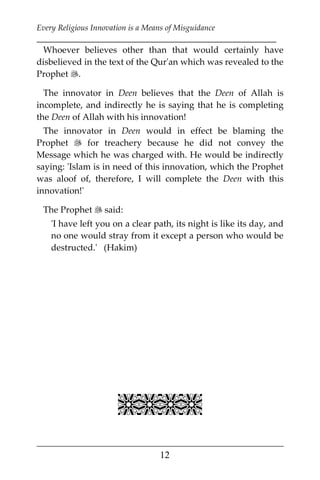 Every Religious Innovation is a Means of Misguidance
___________________________________________________________
___________________________________________________
12
Whoever believes other than that would certainly have
disbelieved in the text of the Qur'an which was revealed to the
Prophet .
The innovator in Deen believes that the Deen of Allah is
incomplete, and indirectly he is saying that he is completing
the Deen of Allah with his innovation!
The innovator in Deen would in effect be blaming the
Prophet  for treachery because he did not convey the
Message which he was charged with. He would be indirectly
saying: 'Islam is in need of this innovation, which the Prophet
was aloof of, therefore, I will complete the Deen with this
innovation!'
The Prophet  said:
'I have left you on a clear path, its night is like its day, and
no one would stray from it except a person who would be
destructed.' (Hakim)

 