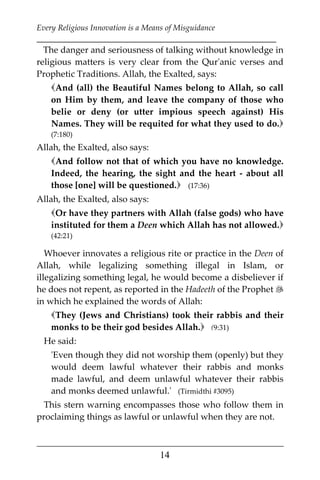 Every Religious Innovation is a Means of Misguidance
___________________________________________________________
___________________________________________________
14
The danger and seriousness of talking without knowledge in
religious matters is very clear from the Qur'anic verses and
Prophetic Traditions. Allah, the Exalted, says:
And (all) the Beautiful Names belong to Allah, so call
on Him by them, and leave the company of those who
belie or deny (or utter impious speech against) His
Names. They will be requited for what they used to do.
(7:180)
Allah, the Exalted, also says:
And follow not that of which you have no knowledge.
Indeed, the hearing, the sight and the heart - about all
those [one] will be questioned. (17:36)
Allah, the Exalted, also says:
Or have they partners with Allah (false gods) who have
instituted for them a Deen which Allah has not allowed.
(42:21)
Whoever innovates a religious rite or practice in the Deen of
Allah, while legalizing something illegal in Islam, or
illegalizing something legal, he would become a disbeliever if
he does not repent, as reported in the Hadeeth of the Prophet 
in which he explained the words of Allah:
They (Jews and Christians) took their rabbis and their
monks to be their god besides Allah. (9:31)
He said:
'Even though they did not worship them (openly) but they
would deem lawful whatever their rabbis and monks
made lawful, and deem unlawful whatever their rabbis
and monks deemed unlawful.' (Tirmidthi #3095)
This stern warning encompasses those who follow them in
proclaiming things as lawful or unlawful when they are not.
 