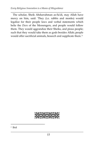 Every Religious Innovation is a Means of Misguidance
___________________________________________________________
___________________________________________________
15
The scholar, Sheik Abdurrahman as-Sa'di, may Allah have
mercy on him, said: 'They (i.e. rabbis and monks) would
legalize for their people laws and verbal statements which
belie the Deen of the Messengers, and people would follow
them. They would aggrandize their Sheiks, and pious people;
such that they would take them as gods besides Allah; people
would offer sacrificial animals, beseech and supplicate them.'2F
3

3 Ibid
 