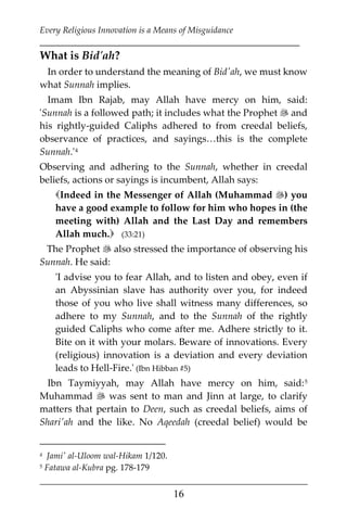 Every Religious Innovation is a Means of Misguidance
___________________________________________________________
___________________________________________________
16
What is Bid'ah?
In order to understand the meaning of Bid'ah, we must know
what Sunnah implies.
Imam Ibn Rajab, may Allah have mercy on him, said:
'Sunnah is a followed path; it includes what the Prophet  and
his rightly-guided Caliphs adhered to from creedal beliefs,
observance of practices, and sayings…this is the complete
Sunnah.'3F
4
Observing and adhering to the Sunnah, whether in creedal
beliefs, actions or sayings is incumbent, Allah says:
Indeed in the Messenger of Allah (Muhammad ) you
have a good example to follow for him who hopes in (the
meeting with) Allah and the Last Day and remembers
Allah much. (33:21)
The Prophet  also stressed the importance of observing his
Sunnah. He said:
'I advise you to fear Allah, and to listen and obey, even if
an Abyssinian slave has authority over you, for indeed
those of you who live shall witness many differences, so
adhere to my Sunnah, and to the Sunnah of the rightly
guided Caliphs who come after me. Adhere strictly to it.
Bite on it with your molars. Beware of innovations. Every
(religious) innovation is a deviation and every deviation
leads to Hell-Fire.' (Ibn Hibban #5)
Ibn Taymiyyah, may Allah have mercy on him, said:4F
5
Muhammad  was sent to man and Jinn at large, to clarify
matters that pertain to Deen, such as creedal beliefs, aims of
Shari'ah and the like. No Aqeedah (creedal belief) would be
4 Jami' al-Uloom wal-Hikam 1/120.
5 Fatawa al-Kubra pg. 178-179
 