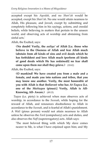Every Religious Innovation is a Means of Misguidance
___________________________________________________________
___________________________________________________
17
accepted except his Aqeedah, and no Shari'ah would be
accepted, except his Shari'ah. No one would attain nearness to
Allah, His pleasure, and Jannah, except by submitting and
completely following him in his sayings, actions, and creedal
beliefs, while believing in matters that pertain to the unseen
world, and observing acts of worship and abstaining from
sinful acts.'
Allah, the Exalted, says:
No doubt! Verily, the auliya' of Allah [i.e. those who
believe in the Oneness of Allah and fear Allah much
(abstain from all kinds of sins and evil deeds which he
has forbidden) and love Allah much (perform all kinds
of good deeds which He has ordained)] no fear shall
come upon them nor shall they grieve. (10:62)
Allah, the Exalted, says:
O mankind! We have created you from a male and a
female, and made you into nations and tribes, that you
may know one another. Verily, the most honorable of
you with Allah is that (believer) who has At-Taqwa [i.e.
one of the Muttaqun (pious).] Verily, Allah is All-
Knowing, All- Aware. (49:13)
Taqwa (i.e. piety) is achieved when man observes acts of
worship, in accordance to the Sunnah, while hoping for the
reward of Allah, and renounces disobedience to Allah in
accordance to the Sunnah, and is fearful of Allah's punishment.
A Wali (pious person) would not attain nearness to Allah
unless he observes the Fard (compulsory) acts and duties, and
also observes the Nafl (supererogatory) acts. Allah says:
'The most beloved thing with which My slave comes
nearer to Me, is what I have enjoined upon him; and My
 