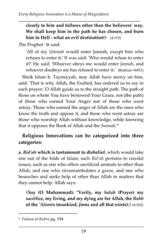 Every Religious Innovation is a Means of Misguidance
___________________________________________________________
___________________________________________________
19
clearly to him and follows other than the believers' way.
We shall keep him in the path he has chosen, and burn
him in Hell - what an evil destination! (4:115)
The Prophet  said:
'All of my Ummah would enter Jannah, except him who
refuses to enter it.' It was said: 'Who would refuse to enter
it?' He said: 'Whoever obeys me would enter Jannah, and
whoever disobeys me has refused to enter it.' (Bukhari #6851)
Sheik Islam b. Taymiyyah, may Allah have mercy on him,
said: 'That is why Allah, the Exalted, has ordered us to say in
each prayer: 'O Allah guide us to the straight path. The path of
those on whom You have bestowed Your Grace, not (the path)
of those who earned Your Anger nor of those who went
astray. Those who earned the anger of Allah are the ones who
know the truth and oppose it, and those who went astray are
those who worship Allah without knowledge, while knowing
that it opposes the Book of Allah and the Sunnah.'7F
8
Religious Innovations can be categorized into three
categories:
a. Bid'ah which is tantamount to disbelief, which would take
one out of the folds of Islam; such Bid'ah pertains to creedal
issues, such as one who offers sacrificial animals to other than
Allah, and one who circumambulates a grave, and one who
beseeches and seeks help of other than Allah in matters that
they cannot help. Allah says:
Say (O Muhammad): "Verily, my Salah (Prayer) my
sacrifice, my living, and my dying are for Allah, the Rubb
of the 'Alamin (mankind, jinns and all that exists). (6:162)
8 Fatawa al-Kubra pg. 194
 