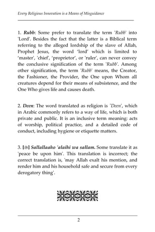Every Religious Innovation is a Means of Misguidance
___________________________________________________________
___________________________________________________
2
1. Rubb: Some prefer to translate the term 'Rubb' into
'Lord'. Besides the fact that the latter is a Biblical term
referring to the alleged lordship of the slave of Allah,
Prophet Jesus, the word ‘lord’ which is limited to
‘master', 'chief', ‘proprietor’, or 'ruler', can never convey
the conclusive signification of the term 'Rubb'. Among
other signification, the term 'Rubb' means, the Creator,
the Fashioner, the Provider, the One upon Whom all
creatures depend for their means of subsistence, and the
One Who gives life and causes death.
2. Deen: The word translated as religion is 'Deen', which
in Arabic commonly refers to a way of life, which is both
private and public. It is an inclusive term meaning: acts
of worship, political practice, and a detailed code of
conduct, including hygiene or etiquette matters.
3. [] Sallallaaho 'alaihi wa sallam. Some translate it as
'peace be upon him'. This translation is incorrect; the
correct translation is, 'may Allah exalt his mention, and
render him and his household safe and secure from every
derogatory thing'.

 