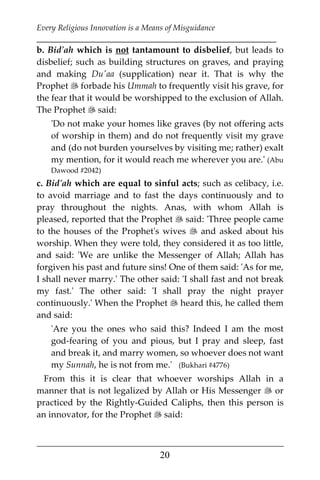 Every Religious Innovation is a Means of Misguidance
___________________________________________________________
___________________________________________________
20
b. Bid'ah which is not tantamount to disbelief, but leads to
disbelief; such as building structures on graves, and praying
and making Du'aa (supplication) near it. That is why the
Prophet  forbade his Ummah to frequently visit his grave, for
the fear that it would be worshipped to the exclusion of Allah.
The Prophet  said:
'Do not make your homes like graves (by not offering acts
of worship in them) and do not frequently visit my grave
and (do not burden yourselves by visiting me; rather) exalt
my mention, for it would reach me wherever you are.' (Abu
Dawood #2042)
c. Bid'ah which are equal to sinful acts; such as celibacy, i.e.
to avoid marriage and to fast the days continuously and to
pray throughout the nights. Anas, with whom Allah is
pleased, reported that the Prophet  said: 'Three people came
to the houses of the Prophet's wives  and asked about his
worship. When they were told, they considered it as too little,
and said: 'We are unlike the Messenger of Allah; Allah has
forgiven his past and future sins! One of them said: 'As for me,
I shall never marry.' The other said: 'I shall fast and not break
my fast.' The other said: 'I shall pray the night prayer
continuously.' When the Prophet  heard this, he called them
and said:
'Are you the ones who said this? Indeed I am the most
god-fearing of you and pious, but I pray and sleep, fast
and break it, and marry women, so whoever does not want
my Sunnah, he is not from me.' (Bukhari #4776)
From this it is clear that whoever worships Allah in a
manner that is not legalized by Allah or His Messenger  or
practiced by the Rightly-Guided Caliphs, then this person is
an innovator, for the Prophet  said:
 