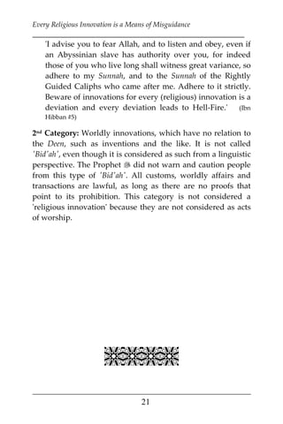 Every Religious Innovation is a Means of Misguidance
___________________________________________________________
___________________________________________________
21
'I advise you to fear Allah, and to listen and obey, even if
an Abyssinian slave has authority over you, for indeed
those of you who live long shall witness great variance, so
adhere to my Sunnah, and to the Sunnah of the Rightly
Guided Caliphs who came after me. Adhere to it strictly.
Beware of innovations for every (religious) innovation is a
deviation and every deviation leads to Hell-Fire.' (Ibn
Hibban #5)
2nd Category: Worldly innovations, which have no relation to
the Deen, such as inventions and the like. It is not called
'Bid'ah', even though it is considered as such from a linguistic
perspective. The Prophet  did not warn and caution people
from this type of 'Bid'ah'. All customs, worldly affairs and
transactions are lawful, as long as there are no proofs that
point to its prohibition. This category is not considered a
'religious innovation' because they are not considered as acts
of worship.

 