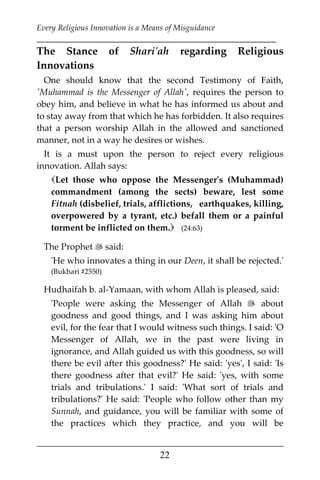 Every Religious Innovation is a Means of Misguidance
___________________________________________________________
___________________________________________________
22
The Stance of Shari'ah regarding Religious
Innovations
One should know that the second Testimony of Faith,
'Muhammad is the Messenger of Allah', requires the person to
obey him, and believe in what he has informed us about and
to stay away from that which he has forbidden. It also requires
that a person worship Allah in the allowed and sanctioned
manner, not in a way he desires or wishes.
It is a must upon the person to reject every religious
innovation. Allah says:
Let those who oppose the Messenger's (Muhammad)
commandment (among the sects) beware, lest some
Fitnah (disbelief, trials, afflictions, earthquakes, killing,
overpowered by a tyrant, etc.) befall them or a painful
torment be inflicted on them. (24:63)
The Prophet  said:
'He who innovates a thing in our Deen, it shall be rejected.'
(Bukhari #2550)
Hudhaifah b. al-Yamaan, with whom Allah is pleased, said:
'People were asking the Messenger of Allah  about
goodness and good things, and I was asking him about
evil, for the fear that I would witness such things. I said: 'O
Messenger of Allah, we in the past were living in
ignorance, and Allah guided us with this goodness, so will
there be evil after this goodness?' He said: 'yes', I said: 'Is
there goodness after that evil?' He said: 'yes, with some
trials and tribulations.' I said: 'What sort of trials and
tribulations?' He said: 'People who follow other than my
Sunnah, and guidance, you will be familiar with some of
the practices which they practice, and you will be
 