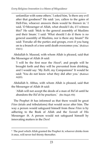 Every Religious Innovation is a Means of Misguidance
___________________________________________________________
___________________________________________________
23
unfamiliar with some others.' I asked him, 'Is there any evil
after that goodness?' He said: 'yes, callers to the gates of
Hell-Fire, whoever answers them would be thrown in.' I
said, 'O Messenger of Allah, what should I do, if I witness
this?' He said: 'Stick to the general assembly of Muslims
and their Imam.' I said: 'What should I do if there is no
general assembly of Muslims, nor is there any Imam?' He
said: 'Forsake all the parties and groups, even if you hang
on to a branch of a tree until death overcomes you.' (Bukhari
#3411)
Abdullah b. Masood, with whom Allah is pleased, said that
the Messenger of Allah  said:
'I will be the first near the Hawd8F
9, and people will be
brought forth and they will be prevented from drinking,
and I would say: 'My Rubb, my Companions!' It would be
said: 'You do not know what they did after you.' (Bukhari
#6205)
Abdullah b. Abbas, with whom Allah is pleased, said that
the Messenger of Allah  said:
'Allah will not accept the deeds of a man of Bid'ah until he
abandons the Bid'ah he practices.' (Ibn Majah #50)
The Prophet  has informed us that there would be great
Fitan (trials and tribulations) that would occur after him. The
way a person would safeguard himself from these Fitan is by
adhering to the Book of Allah and the Sunnah of His
Messenger . A person would not safeguard himself by
innovating matters in the Deen!
9 The pool which Allah granted the Prophet ; whoever drinks from
it once, will never feel thirsty thereafter.
 