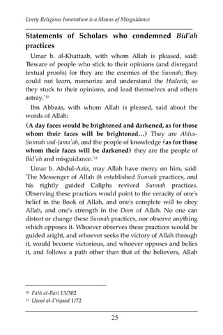 Every Religious Innovation is a Means of Misguidance
___________________________________________________________
___________________________________________________
25
Statements of Scholars who condemned Bid'ah
practices
Umar b. al-Khattaab, with whom Allah is pleased, said:
'Beware of people who stick to their opinions (and disregard
textual proofs) for they are the enemies of the Sunnah; they
could not learn, memorize and understand the Hadeeth, so
they stuck to their opinions, and lead themselves and others
astray.'9F
10
Ibn Abbaas, with whom Allah is pleased, said about the
words of Allah:
A day faces would be brightened and darkened, as for those
whom their faces will be brightened… They are Ahlus-
Sunnah wal-Jama'ah, and the people of knowledge as for those
whom their faces will be darkened they are the people of
Bid'ah and misguidance.'10F
11
Umar b. Abdul-Aziz, may Allah have mercy on him, said:
'The Messenger of Allah  established Sunnah practices, and
his rightly guided Caliphs revived Sunnah practices.
Observing these practices would point to the veracity of one's
belief in the Book of Allah, and one's complete will to obey
Allah, and one's strength in the Deen of Allah. No one can
distort or change these Sunnah practices, nor observe anything
which opposes it. Whoever observes these practices would be
guided aright, and whoever seeks the victory of Allah through
it, would become victorious, and whoever opposes and belies
it, and follows a path other than that of the believers, Allah
10 Fath al-Bari 13/302
11 Usool al-I'tiqaad 1/72
 
