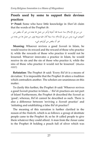 Every Religious Innovation is a Means of Misguidance
___________________________________________________________
___________________________________________________
27
Proofs used by some to support their devious
practices
1st Proof: Some who have little knowledge in Shari'ah claim
that the words of the Prophet :
‫ﻣﻦ‬ ‫ﻳﻨﻘﺺ‬ ‫أن‬ ‫ﻏﲑ‬ ‫ﻣﻦ‬ ‫ﺑﻌﺪﻩ‬ ‫ﻬﺑﺎ‬ ‫ﻣﻦ ﻋﻤﻞ‬ ‫ﺟﺮ‬‫أ‬‫أﺟﺮﻫﺎ و‬ ‫ﻓﻠﻪ‬ ‫ﺣﺴﻨﺔ‬ ‫ﺳﻨﺔ‬ ‫اﻹﺳﻼم‬ ‫ﻦ ﺳﻦ ﰲ‬
‫اﻹﺳﻼ‬ ‫ﰲ‬ ‫ﺳﻦ‬ ‫وﻣﻦ‬ ،‫ﺷﻲء‬ ‫أﺟﻮرﻫﻢ‬‫ﻣﻦ‬ ‫ﺑﻌﺪﻩ‬ ‫ﻣﻦ‬ ‫ﻬﺑﺎ‬ ‫وزرﻫﺎ ووزر ﻣﻦ ﻋﻤﻞ‬ ‫ﻛﺎن ﻋﻠﻴﻪ‬ ‫ﺳﻴﺌﺔ‬ ‫ﺳﻨﺔ‬
‫ﺷﻲء‬ ‫أوزارﻫﻢ‬ ‫ﻣﻦ‬ ‫ﻳﻨﻘﺺ‬ ‫أن‬ ‫ﻏﲑ‬
Meaning: Whoever revives a good Sunnah in Islam, he
would receive its reward and the reward of those who practice
it; while the rewards of those who practice it would not be
lessened. Whoever innovates a practice in Islam, he would
receive its sin and the sin of those who practice it, while the
sins of those who practice it would not be lessened.' (Muslim
#1017)
Refutation: The Prophet  said: 'Every Bid'ah is a means of
deviation.' It is impossible that the Prophet  utters a tradition
which contradicts another. The scholars are unanimous on this
matter.
To clarify this further, the Prophet  said: 'Whoever revives
a good Sunnah practice in Islam…' Bid'ah practices are not part
of Islam! Furthermore, the Prophet  described the Sunnah as
'good'; whereas, Bid'ah cannot be described as such. There is
also a difference between 'reviving a Sunnah practice' and
'initiating and establishing a false Bid'ah practice'!
The meaning of this narration is further clarified in the
reason of the Hadeeth, which is as follows: a group of destitute
people came to the Prophet ; so he  called people to give
them whatever they could afford. A man from the Ansar came
to the Prophet  holding a pouch full of silver which was
 