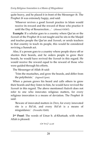 Every Religious Innovation is a Means of Misguidance
___________________________________________________________
___________________________________________________
28
quite heavy, and he placed it in front of the Messenger . The
Prophet  was extremely happy, and said:
'Whoever revives a good Sunnah practice in Islam would
receive its reward and the reward of those who practice it
until the Day of Resurrection…' (Ahmed #18367)
Example: If a scholar goes to a country where Qur'an or the
Sunnah of the Prophet  is not taught and he sits in the Masjid
and teaches people the Qur'an and Sunnah, or sends teachers
to that country to teach its people, this would be considered
reviving a Sunnah act.
Also, if a person goes to a country where people shave off or
shorten their beards, and he orders people to grow their
beards, he would have revived the Sunnah in this regard. He
would receive the reward equal to the reward of those who
were guided through his efforts.
The Messenger of Allah  said:
'Trim the mustaches, and grow the beards, and differ from
the polytheists.' (Agreed Upon)
When a person grows his beard and calls others to grow
their beards and they listen to him, he would have revived the
Sunnah in this regard. The above mentioned Hadeeth does not
refer to one who innovates religious matters, for every
religious innovation is a means of deviation. The Prophet 
said:
'Beware of innovated matters in Deen, for every innovated
rite is a Bid'ah, and every Bid'ah is a means of
misguidance.' (Tirmidhi #2600)
2nd Proof: The words of Umar b. al-Khattaab, with whom
Allah is pleased:
‫ﻫﺬﻩ‬ ‫اﻟﺒﺪﻋﺔ‬ ‫ﻧﻌﻤﺖ‬
 