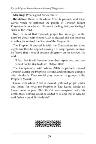 Every Religious Innovation is a Means of Misguidance
___________________________________________________________
___________________________________________________
29
Meaning: 'What a good Bid'ah this is!'
Refutation: Umar, with whom Allah is pleased, said these
words when he gathered the people in Taraweeh (Night
Prayer) under one Imam. He meant the linguistic, not the legal
sense of the word.
Keep in mind that Taraweeh prayer has an origin in the
Shari'ah! Umar, with whom Allah is pleased, did not innovate
it; rather, he revived the Sunnah of the Prophet .
The Prophet  prayed it with the Companions for three
nights and then he stopped praying it in congregation, because
he feared that it would become obligatory on his Ummah. He
said:
'I fear that it will become incumbent upon you, and you
would not be able to do it.' (Bukhari #1908)
The Companions, with whom Allah is pleased, prayed
Taraweeh during the Prophet's lifetime, and continued doing so
after his death. They would pray together in groups in the
Prophet's Masjid.
Umar, with whom Allah is pleased, gathered people under
one Imam, for what the Prophet  had feared would no
longer come to pass. The Shari'ah was completed with his
death; thus, nothing could be added to it, and that is why he
said: 'What a good Bid'ah this is!'

 