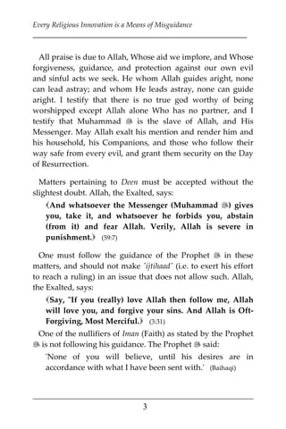 Every Religious Innovation is a Means of Misguidance
___________________________________________________________
___________________________________________________
3
All praise is due to Allah, Whose aid we implore, and Whose
forgiveness, guidance, and protection against our own evil
and sinful acts we seek. He whom Allah guides aright, none
can lead astray; and whom He leads astray, none can guide
aright. I testify that there is no true god worthy of being
worshipped except Allah alone Who has no partner, and I
testify that Muhammad  is the slave of Allah, and His
Messenger. May Allah exalt his mention and render him and
his household, his Companions, and those who follow their
way safe from every evil, and grant them security on the Day
of Resurrection.
Matters pertaining to Deen must be accepted without the
slightest doubt. Allah, the Exalted, says:
And whatsoever the Messenger (Muhammad ) gives
you, take it, and whatsoever he forbids you, abstain
(from it) and fear Allah. Verily, Allah is severe in
punishment. (59:7)
One must follow the guidance of the Prophet  in these
matters, and should not make 'ijtihaad' (i.e. to exert his effort
to reach a ruling) in an issue that does not allow such. Allah,
the Exalted, says:
Say, "If you (really) love Allah then follow me, Allah
will love you, and forgive your sins. And Allah is Oft-
Forgiving, Most Merciful. (3:31)
One of the nullifiers of Iman (Faith) as stated by the Prophet
 is not following his guidance. The Prophet  said:
'None of you will believe, until his desires are in
accordance with what I have been sent with.' (Baihaqi)
 