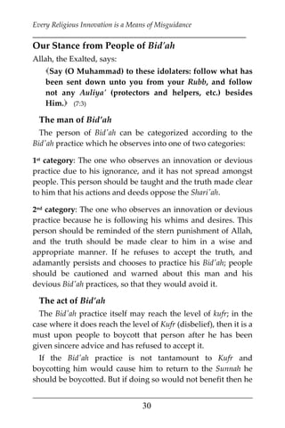 Every Religious Innovation is a Means of Misguidance
___________________________________________________________
___________________________________________________
30
Our Stance from People of Bid'ah
Allah, the Exalted, says:
Say (O Muhammad) to these idolaters: follow what has
been sent down unto you from your Rubb, and follow
not any Auliya' (protectors and helpers, etc.) besides
Him. (7:3)
The man of Bid’ah
The person of Bid'ah can be categorized according to the
Bid'ah practice which he observes into one of two categories:
1st category: The one who observes an innovation or devious
practice due to his ignorance, and it has not spread amongst
people. This person should be taught and the truth made clear
to him that his actions and deeds oppose the Shari'ah.
2nd category: The one who observes an innovation or devious
practice because he is following his whims and desires. This
person should be reminded of the stern punishment of Allah,
and the truth should be made clear to him in a wise and
appropriate manner. If he refuses to accept the truth, and
adamantly persists and chooses to practice his Bid'ah; people
should be cautioned and warned about this man and his
devious Bid'ah practices, so that they would avoid it.
The act of Bid’ah
The Bid'ah practice itself may reach the level of kufr; in the
case where it does reach the level of Kufr (disbelief), then it is a
must upon people to boycott that person after he has been
given sincere advice and has refused to accept it.
If the Bid'ah practice is not tantamount to Kufr and
boycotting him would cause him to return to the Sunnah he
should be boycotted. But if doing so would not benefit then he
 