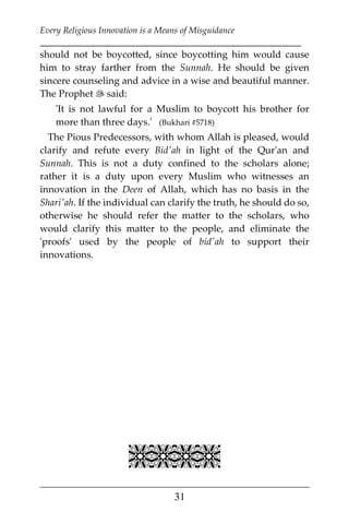 Every Religious Innovation is a Means of Misguidance
___________________________________________________________
___________________________________________________
31
should not be boycotted, since boycotting him would cause
him to stray farther from the Sunnah. He should be given
sincere counseling and advice in a wise and beautiful manner.
The Prophet  said:
'It is not lawful for a Muslim to boycott his brother for
more than three days.' (Bukhari #5718)
The Pious Predecessors, with whom Allah is pleased, would
clarify and refute every Bid'ah in light of the Qur'an and
Sunnah. This is not a duty confined to the scholars alone;
rather it is a duty upon every Muslim who witnesses an
innovation in the Deen of Allah, which has no basis in the
Shari'ah. If the individual can clarify the truth, he should do so,
otherwise he should refer the matter to the scholars, who
would clarify this matter to the people, and eliminate the
'proofs' used by the people of bid'ah to support their
innovations.

 