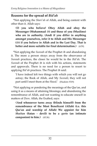 Every Religious Innovation is a Means of Misguidance
___________________________________________________________
___________________________________________________
32
Reasons for the spread of Bid'ah
*Not applying the Shari'ah of Allah, and being content with
other than it. Allah says:
O you who believe! Obey Allah and obey the
Messenger (Muhammad ) and those of you (Muslims)
who are in authority. (And) if you differ in anything
amongst yourselves, refer it to Allah and His Messenger
() if you believe in Allah and in the Last Day. That is
better and more suitable for final determination. (4:59)
*Not applying the Sunnah of the Prophet  and abandoning
it. The more a person strays away from the observance of
Sunnah practices, the closer he would be to the Bid'ah. The
Sunnah of the Prophet  is rich with his actions, statements
and approvals. There is no need for a person to resort to
applying Bid'ah practices. The Prophet  said:
'I have indeed left two things with which you will not go
astray; the Book of Allah, and My Sunnah; they will not
part until I meet them at the Hawd.' (Haakim #319)
*Not applying or pondering the meanings of the Qur'an, and
using it as a means of attaining blessings; and abandoning the
remembrance of Allah, and not wanting to educate oneself in
matters of Deen. Allah, the Exalted, says:
And whosoever turns away (blinds himself) from the
remembrance of the Most Beneficent (Allah) (i.e. this
Qur'an and worship of Allah) We appoint for him
Shaitan (Satan - devil) to be a qarin (an intimate
companion) to him. (43:36)
 